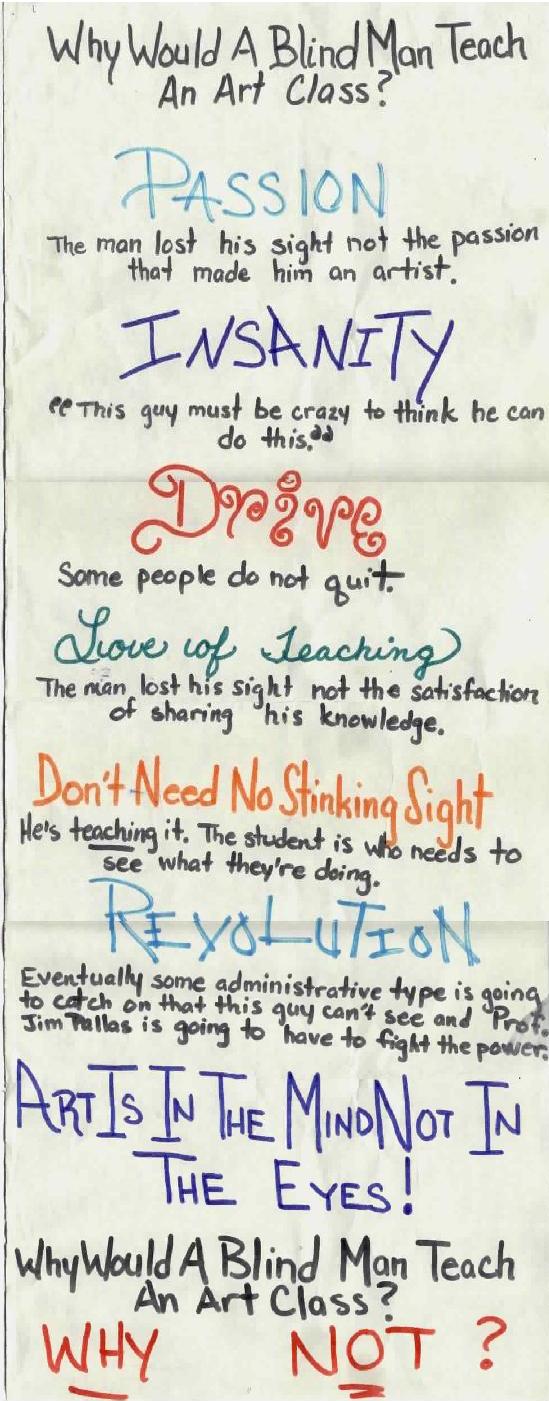 Why would a blind man teach an art class? PASSION: He lost his sight not the passion that made him an artist. INSANITY: this guy must be crtazy to think he can do this. DRIVE: Some people do not quit. LOVE OF TEACHING: The man lost his sight. Not the satisfaction of sharing his knowledge. DON'T NEED NO STINKING SIGHT; He's teaching it! It's the students who need to see. what they're doing.